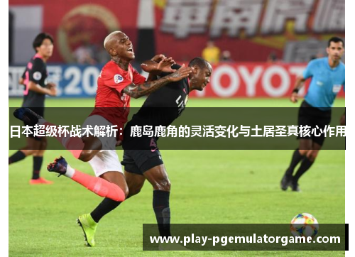 日本超级杯战术解析：鹿岛鹿角的灵活变化与土居圣真核心作用