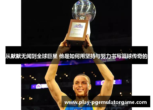从默默无闻到全球巨星 他是如何用坚持与努力书写篮球传奇的 从默默无闻到全球巨星 他是如何用坚持与努力书写篮球传奇的