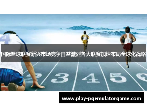 国际篮球联赛新兴市场竞争日益激烈各大联赛加速布局全球化战略 国际篮球联赛新兴市场竞争日益激烈各大联赛加速布局全球化战略