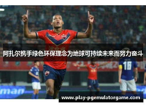 阿扎尔携手绿色环保理念为地球可持续未来而努力奋斗