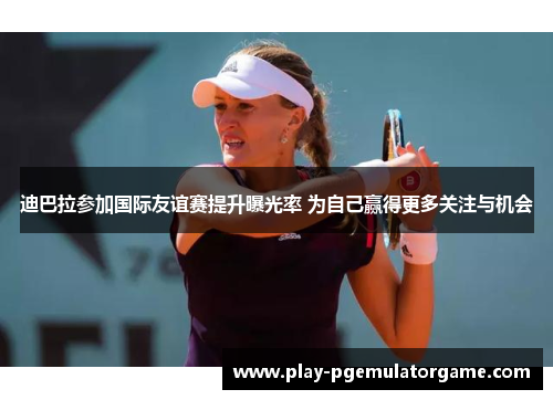 迪巴拉参加国际友谊赛提升曝光率 为自己赢得更多关注与机会