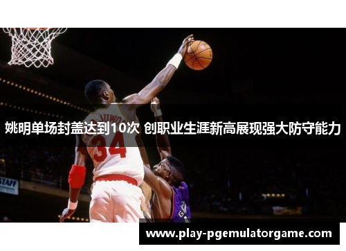 姚明单场封盖达到10次 创职业生涯新高展现强大防守能力