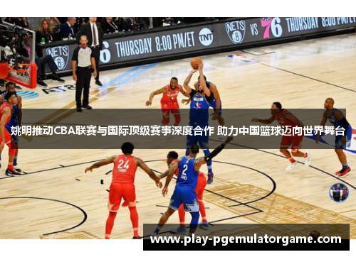 姚明推动CBA联赛与国际顶级赛事深度合作 助力中国篮球迈向世界舞台
