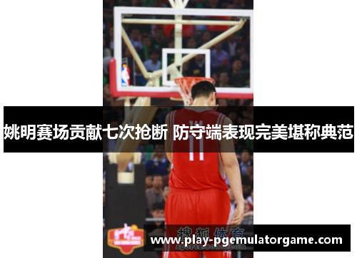 姚明赛场贡献七次抢断 防守端表现完美堪称典范 姚明赛场贡献七次抢断 防守端表现完美堪称典范