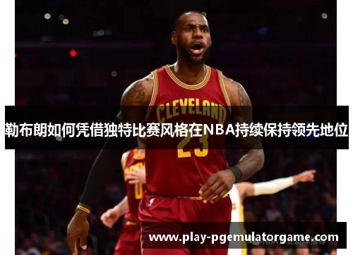 勒布朗如何凭借独特比赛风格在NBA持续保持领先地位 勒布朗如何凭借独特比赛风格在NBA持续保持领先地位