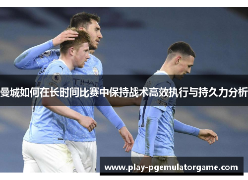 曼城如何在长时间比赛中保持战术高效执行与持久力分析
