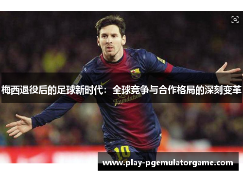 梅西退役后的足球新时代：全球竞争与合作格局的深刻变革