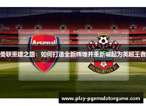 曼联重建之路:如何打造全新辉煌并重新崛起为英超王者 曼联重建之路:如何打造全新辉煌并重新崛起为英超王者