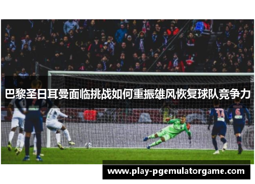 巴黎圣日耳曼面临挑战如何重振雄风恢复球队竞争力