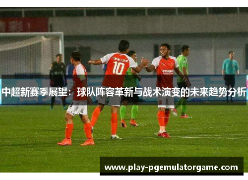 中超新赛季展望：球队阵容革新与战术演变的未来趋势分析