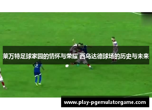 莱万特足球家园的情怀与荣耀 西乌达德球场的历史与未来