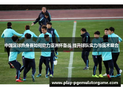 中国足球热身赛如何助力亚洲杯备战 提升球队实力与战术磨合