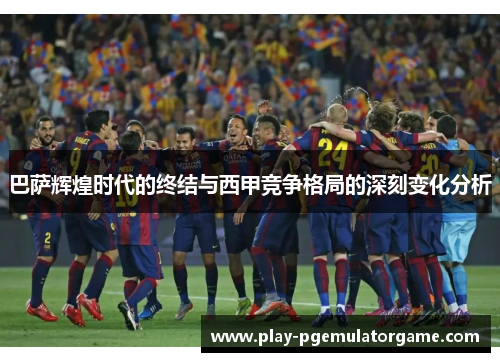 巴萨辉煌时代的终结与西甲竞争格局的深刻变化分析 巴萨辉煌时代的终结与西甲竞争格局的深刻变化分析