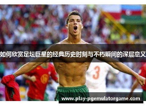如何欣赏足坛巨星的经典历史时刻与不朽瞬间的深层意义