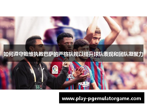 如何遵守哈维执教巴萨的严格队规以提升球队表现和团队凝聚力