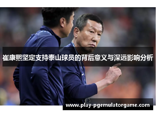 崔康熙坚定支持泰山球员的背后意义与深远影响分析