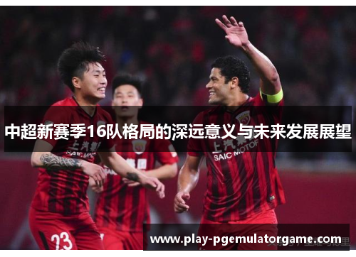中超新赛季16队格局的深远意义与未来发展展望