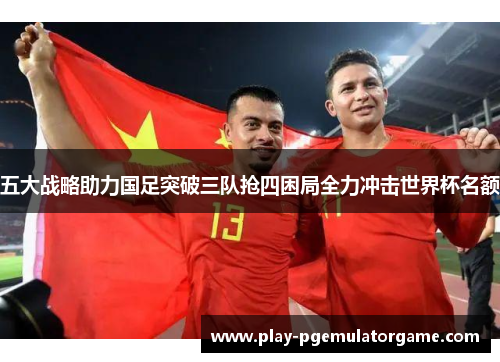 五大战略助力国足突破三队抢四困局全力冲击世界杯名额 五大战略助力国足突破三队抢四困局全力冲击世界杯名额