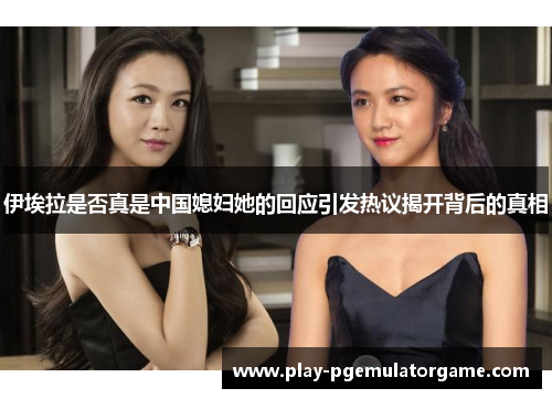 伊埃拉是否真是中国媳妇她的回应引发热议揭开背后的真相