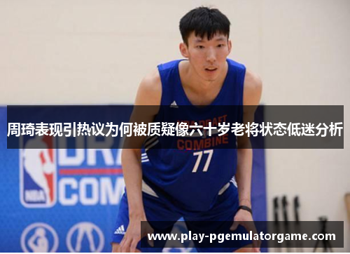 周琦表现引热议为何被质疑像六十岁老将状态低迷分析