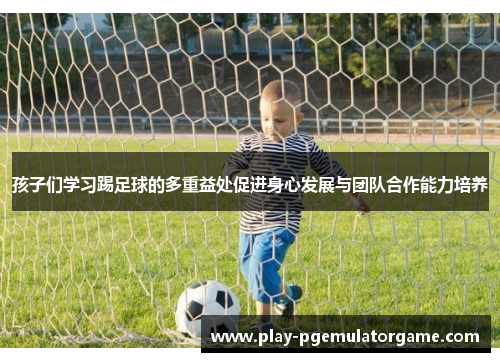 孩子们学习踢足球的多重益处促进身心发展与团队合作能力培养