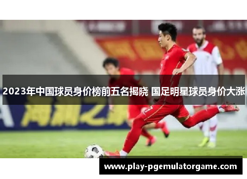 2023年中国球员身价榜前五名揭晓 国足明星球员身价大涨