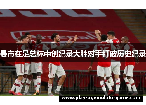 曼市在足总杯中创纪录大胜对手打破历史纪录 曼市在足总杯中创纪录大胜对手打破历史纪录