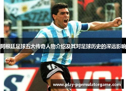 阿根廷足球五大传奇人物介绍及其对足球历史的深远影响