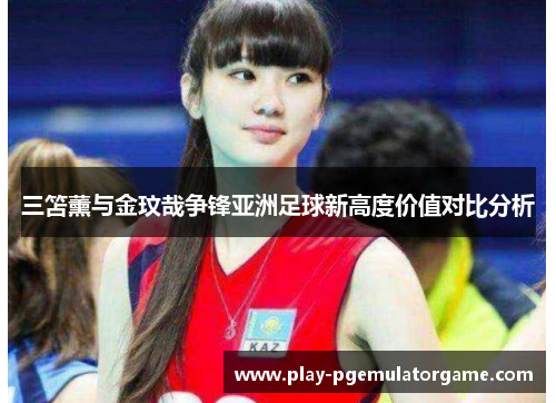 三笘薰与金玟哉争锋亚洲足球新高度价值对比分析