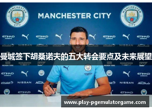 曼城签下胡桑诺夫的五大转会要点及未来展望