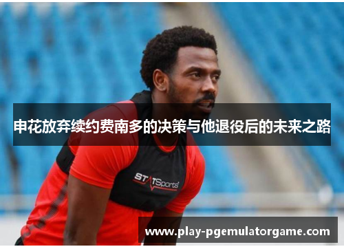 申花放弃续约费南多的决策与他退役后的未来之路