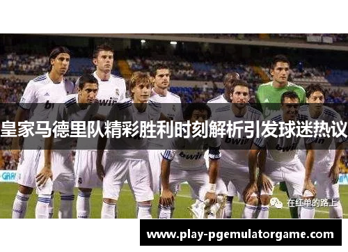 皇家马德里队精彩胜利时刻解析引发球迷热议 皇家马德里队精彩胜利时刻解析引发球迷热议