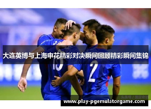 大连英博与上海申花精彩对决瞬间回顾精彩瞬间集锦 大连英博与上海申花精彩对决瞬间回顾精彩瞬间集锦