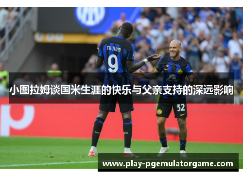 小图拉姆谈国米生涯的快乐与父亲支持的深远影响