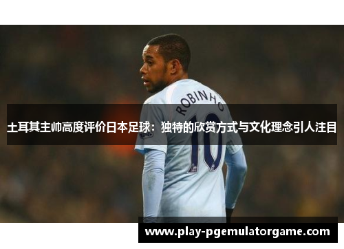 土耳其主帅高度评价日本足球：独特的欣赏方式与文化理念引人注目
