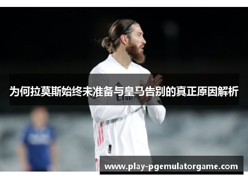 为何拉莫斯始终未准备与皇马告别的真正原因解析