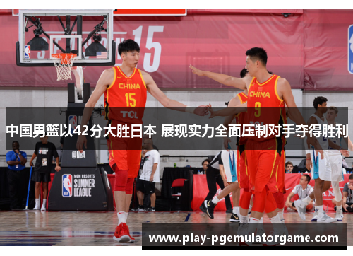 中国男篮以42分大胜日本 展现实力全面压制对手夺得胜利