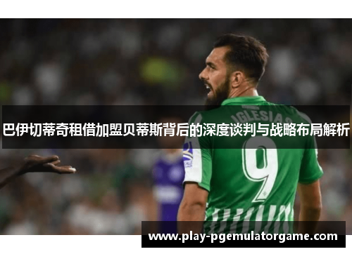 巴伊切蒂奇租借加盟贝蒂斯背后的深度谈判与战略布局解析 巴伊切蒂奇租借加盟贝蒂斯背后的深度谈判与战略布局解析