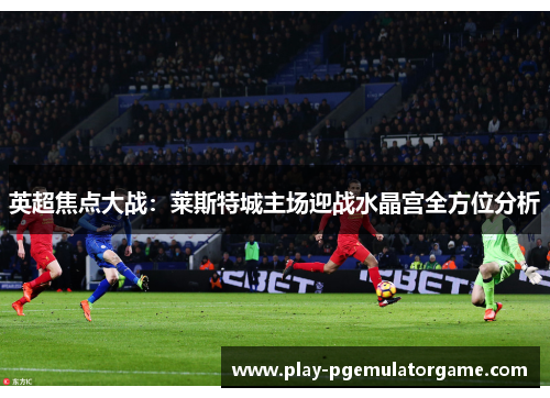 英超焦点大战：莱斯特城主场迎战水晶宫全方位分析