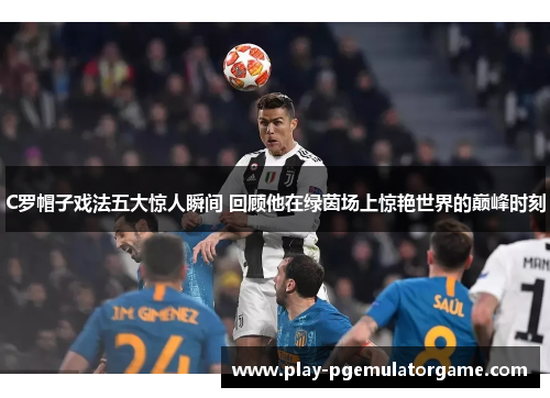 C罗帽子戏法五大惊人瞬间 回顾他在绿茵场上惊艳世界的巅峰时刻