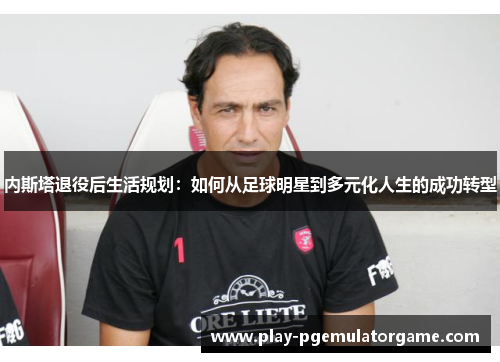 内斯塔退役后生活规划：如何从足球明星到多元化人生的成功转型
