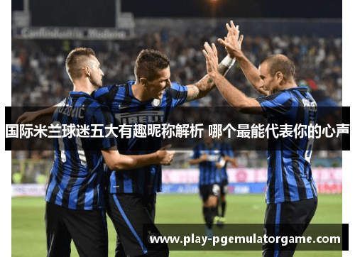 国际米兰球迷五大有趣昵称解析 哪个最能代表你的心声 国际米兰球迷五大有趣昵称解析 哪个最能代表你的心声