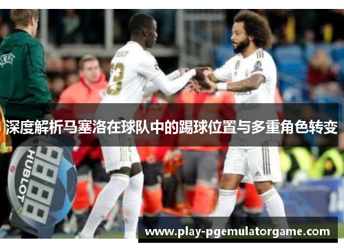 深度解析马塞洛在球队中的踢球位置与多重角色转变 深度解析马塞洛在球队中的踢球位置与多重角色转变