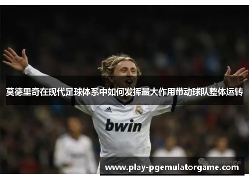 莫德里奇在现代足球体系中如何发挥最大作用带动球队整体运转
