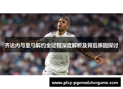 齐达内与皇马解约全过程深度解析及背后原因探讨