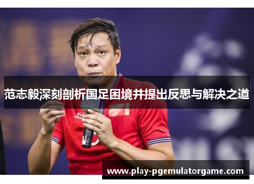 范志毅深刻剖析国足困境并提出反思与解决之道