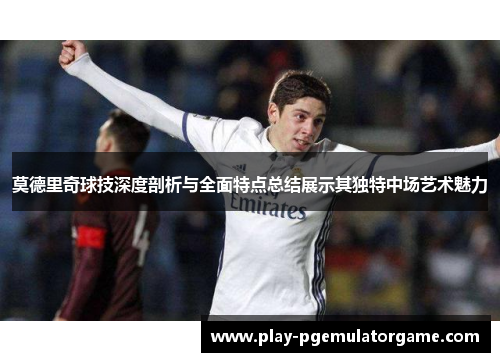 莫德里奇球技深度剖析与全面特点总结展示其独特中场艺术魅力