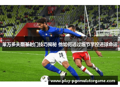 莱万多夫斯基射门技巧揭秘 他如何通过细节掌控进球命运