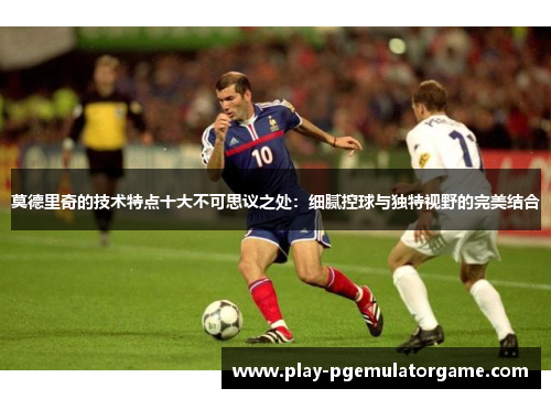莫德里奇的技术特点十大不可思议之处：细腻控球与独特视野的完美结合