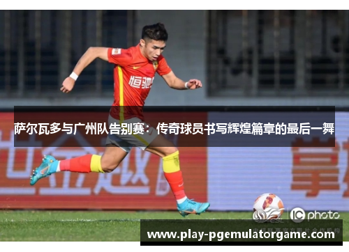 萨尔瓦多与广州队告别赛：传奇球员书写辉煌篇章的最后一舞